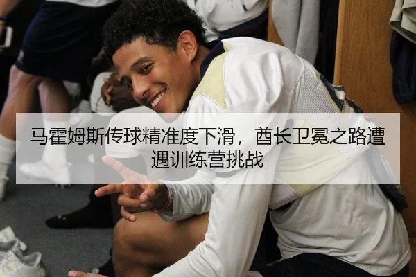 马霍姆斯传球精准度下滑，酋长卫冕之路遭遇训练营挑战
