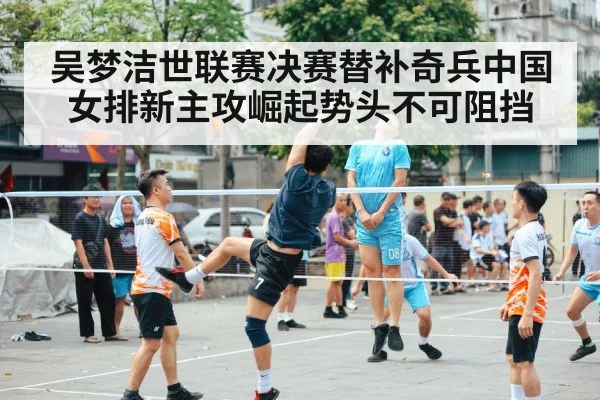 吴梦洁世联赛决赛替补奇兵中国女排新主攻崛起势头不可阻挡