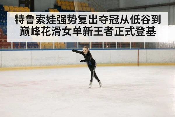 特鲁索娃强势复出夺冠从低谷到巅峰花滑女单新王者正式登基